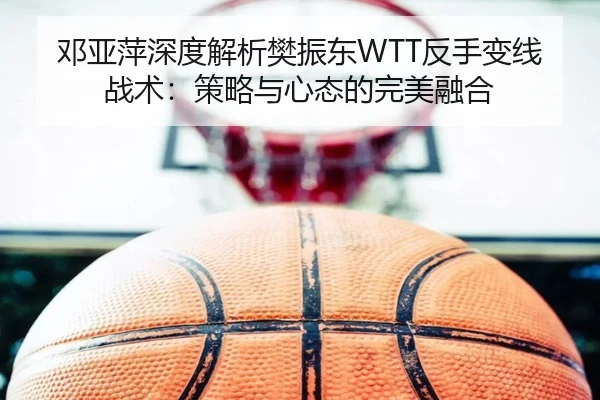 邓亚萍深度解析樊振东WTT反手变线战术：策略与心态的完美融合