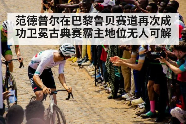 范德普尔在巴黎鲁贝赛道再次成功卫冕古典赛霸主地位无人可解